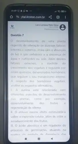 desenvolvim ento de uma planta
depende da interação de diversos fatores
internos e externos, entre eles a absorção
de luz e gás carbônico e a presença de
água e nutrientes no solo. Além desses
fatores externos, o controle do
crescimento dos vegetais é regulado por
sinais químicos denominados hormônios.
que regulam o seu metabolismo interno.
A respeito dos hormônios vegetais,
analise as seguintes afirmativas.
1. A auxina está relacionada com
diferentes aspectos do desenvolvimento
das plantas, como por exemplo,
desenvolvimento dos frutos	e
regeneração do xilema.
II. etileno exerce efeito estimulatório
sobre a expansão celular.além de inibir o
amadurecimento dos frutos.
III. ácido abscísico é um regulador do
processo de germinação atuando na
nuahra do nerindo do dormência dae