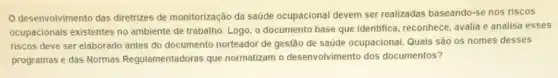 desenvolvimento das diretrizes de monitorização da saúde ocupacional devem ser realizadas baseando-se nos riscos
ocupacionais existentes no ambiente de trabalho. Logo , o documento base que identifica, reconhece, avalia e analisa esses
riscos deve ser elaborado antes do documento norteador de gestão de saúde ocupacional. Quais são os nomes desses
programas e das Normas Regulamentadoras que normatizam o desenvolvimento dos documentos?