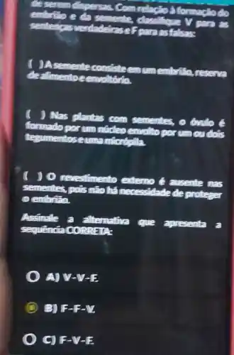 deserem dispersas. Com relação à to
embrião e da semente,classifique V para as
senten cas para as falsas:
) A semente consisteernum embrião,
dealimento eenvoltório.
) Nas plantas com sementes., 0 6mlo é
formado por um núcleo envolto porum ou do is
tt uma miorópila
) (revestimento externo é ausente nas
sementes, pois não há me cessidade de proteger
0 cembrão.
Assinale a alternativa
que apresenta a
RREIA:
A) V
B) F-F-V
C) F-V-E