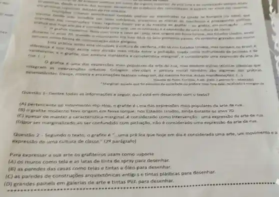 deside a intere strike midions em name do contestacher compre
urbenes semeitiente podism ser encontrades na cidade de Pompeis
ropegandas politicas
the is considerade ume ene, um mainments c a expressio do urne culture de classe.
ferem pare de historis do graffis.ou grafite, em urria
durante as snos 70 quento o manmento hip hop dare os seus primeiros passos. Os simbolos grandos new mures com tints e letes de spray, leve origom em Hove longue, nos Estados Unidos, minds
come forma de comunicaglio entre gangues.
Esse pritica ainde ests vinculada h cultura de periferia, nǎo só nos Euados Unidos, mes tambern no Brosit. A.
dife rence 6 que hoje exiote uma divisio mais nitida entre a pichação, usada como instrumento de protesto e ce
vana alismo, e o grafite que embora mantenha canicteristica marginal", 4 considerado uma expressiv.do wrte de
run.od
grafite 6 uma das expressoes mais populeres da arte de rua, mas existem outras secricas photicas
integr am as intervencies urbanas, Colagem, ster cilart e pintura mural tambem sao slgumas das preticas
dese Dance, musica e ence teatrais integram, da meoma forma, essas manifestacizes. (.)
(Gazeta do Povo, Curitins A set. 20% 	G-adaptedo)
Marginal: aquele que fol excludelo de sociedade ou prefere viver fors dels:localizado is margem de.
Questio 1- Dentre todas as informaçbes a seguir, quil está em desacordo com o texto?
(A) pertencente so movimento Hip-Hop, o grafite é i.ma das expressões mais populares da arte de rua.
(B) o grafite moderno teve origem em Nova lorque, nos Estados Unidos, ainda durante os anos 70.
(C) spesar de manter a caracteristica marginal,considerado como Intervenção - uma expressão da arte de rua.
(D)por ser marginalizado,ao ser confundido com pichação, não é considerado uma expressão da arte de rua.
Questão 2 - Segundo o texto, o grafite é "...uma prácica que hoje em dia é considerada uma arte, um movimento e a
expressão de uma cultura de classe."(20 parágrafo)
Para expressar a sua arte os grafiteiros usam como suporte
(A) os muros como tela e as latas de tinta de spray para desenhar.
(B) as paredes das casas como telas e tintas a óleo para desenhar.
(C) as paredes de construçōes arquitetônicas antig s e tintas plásticas para desenhar.
(D) grandes painéls em galerias de arte e tintas PVA, para desenhar.