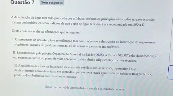 A desinfecção da água tem sido praticada por milênios, embora os princípios envolvidos no processo não
fossem conhecidos, existem indicios de que o uso de água fervida já era recomendado em 500a.C.
Neste contexto avalie as afirmações que se seguem:
I. Os processos de desinfecção e esterilização têm como objetivo a destruição ou inativação de organismos
patogénicos, capazes de produzir doenças, ou de outros organismos indesejáveis.
II. Recomendada pela própria Organização Mundial da Saúde (OMS), a técnica SODIS(solar desinfection) é
um recurso acessivel do ponto de vista econômico , além denão exigir conhecimentos técnicos.
III. A utilização de cloro na água pode ser analisada sob'dois pontos de vista, o primeiro é que
eleefetivamente desinfeta a água e o segundo é que ele pode reagir comresiduos orgânicos nela presentes,
produzindo substâncias nocitras saúde humana
Diante do conteúdo apresentado , assinale a alternativa correta:
Questão 7 Sem resposta