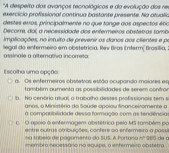 "A despeito dos avancos tecnológicos e da evolução dos re
exercicio profissional continua bastante presente. No atualic
destes erros principalmente no que tange aos aspectos étic
Decorre, dai, a necessidade dos enfermeiros obstetras tamb
implicaçoes, no intuito de preveni os danos aos clientes e p
legal do enfermeiro em obstetricia. Rev Bras Enfermi Brasilia,
assinale a alternative incorreta:
Escolha uma opção:
a. Os enfermeiros obstetras estão ocupando maiores es
tambem aumento as possibilidades de serem confror
b. No cenario atual, o trabalhe destes profissionais tem s
anos, o Ministóric da Saúde apoiou financeiramente a
a compatibilidad dessa formação com as tendencia
c. Oapolo a enformagem obstétrica pelo MS também po
entre outras atribuicoes confere ao enfermeiro a possi
na tabela do pagamento do SUS A Portarian 985 de a
membre necessario no equipe, o enfermeiro obstetra