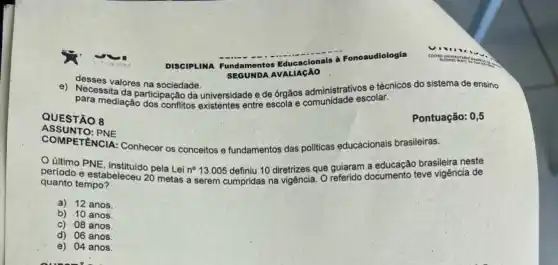 desses valores na sociedade.
para mediaçao dicipação da universidade e de órgãos administrativos e técnicos do sistema de ensino
para mediaçao dos conflitos existentes entre escola e comunidade escolar.
Pontuação: 0,5
QUESTÃO 8
ASSUNTO: PNE
COMPETENCIA: Conhecer os conceitos e fundamentos das politicas educacionais brasileiras.
OLIItmo PNE, instituido pela Lei no 13.005 definiu 10 diretrizes que guiaram a educação brasileira neste
periodo e estabeleceu 26 metas a serem cumpridas
quanto tempo?
das na vigência. Oreferido documento teve vigência de
a) 12 anos
b) 10 anos.
c) 08 anos
d) 06 anos.
e) 04 anos.
DISCIPLINA Fundamentos Educacionais à Fonoaudiologia
SEGUNDA AVALIAGAO