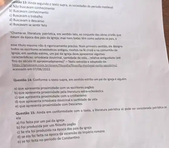 destão 13: Ainda segundo o texto supra, as sociedades do periodo medieval
a) Não buscavam conhecimento
b) Buscavam conhecimento
c) Buscavam o trabalho
d) Buscavam o descanso
e) Buscavam se sentir feliz
"Chama-se literatura patristica em sentido lato, ao conjunto das obras cristâs que
datam da época dos pais da lgreja; mas nem todas têm como autores os pais, e
esse titulo mesmo não é rigorosamente preciso. Num primeiro sentido, ele designa
todos os escritores eclesiásticos antigos, mortos na fe cristã e na comunhão da
(greja; em sentido estrito um pai da Igreja deve apresentar algumas
caracteristicas: ortodoxia doutrinal, santidade de vida ... relativa antiguidade (até
fins do século III aproximadamentel" - Texto extraido e adaptado de:
I/proenem.com.br/enem/filosoft (filosofa-medieval-santo-agostinhol
acessado em 07/06/2022.
Questão 14: Conforme o texto supra, em sentido estrito um pai da igreja é alguém
a) que apresenta proximidade com os escritores pagãos
b) que apresenta proximidade pela literatura extra-eclesiástica
c) que apresenta proximidade com o cristianismo
d) que apresenta ortodoxia doutrinal e santidade de vida
e) que apresenta proximidade com Descartes
Questão 15: Ainda em conformidade com o texto a literatura patristica só pode ser considerada patristica se
ela
a) Foi feita por um pai da igreja
b) Foi produzida por um filósofo pagão
c) Se ela foi produzida na época dos pais da igreja
foi feita na época da ascensão do império romano