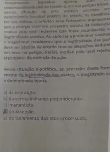 Determi nado Individuo ajulzou
onsabilidade clvll do Estado e, em sua peticilo Iniclal,
narrou situação de erro médico ocorrido em
determin ado hospital público do estado da Rondónla
Em sua defesa, 0 referido ente federativo argumento
que a drurgia ocorrera em outro estado da Federaplic
motivo pelo qual requereu que fosse reconhecida su
llegitimidade passiva. Ao apreclar a preliminar suseltad
- magistrado considerou que a legitimidade das par
deve ser aferlda de acordo com as alegaçōes deduzld
em tese, na petição Inicial motivo pelo qual rejelto
argumento de carêncla da ação.
Nessa situação hipotética, ao proceder dessa form
exame da legitimidade das partes, o magistrado a
a denominada teoria
a) da exposição.
b) da verossimilhança preponderante.
c) Imanentista.
(2) da asserção.
e) do isolamento dos atos processuals.