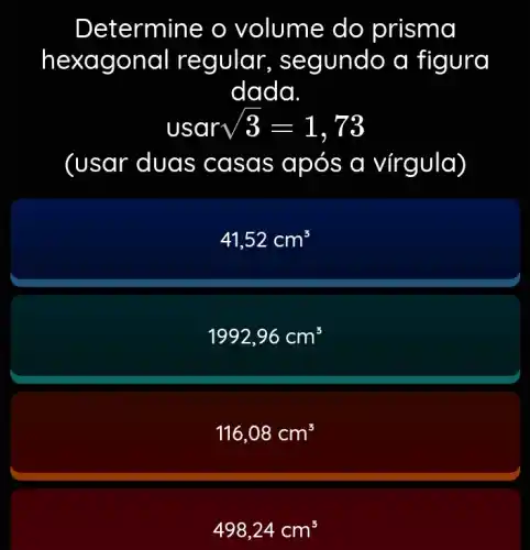 Determine o volume do prisma
hexa gona I regular, se gundo a figura
dada.
usar sqrt (3)=1,73
(usar dua s casas ap os a vírgula)
41,52cm^3
1992,96cm^3
116,08cm^3
498,24cm^3