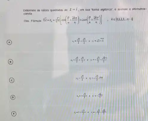 Determine as rakes quadradas do
z=1 cm sua "forma algétorica'e assinale a altemativa..
correta
sqrt [3](z)=z_(i)=sqrt [n](x)[cos((Theta )/(n)+(2kpi )/(n))+Lsin((Theta )/(n)+(2kpi )/(n))] kin 0,2,3,n-1 
A
A_(1)=(sqrt (2))/(2)-(sqrt (2))/(2), therefore y=sqrt (2)+2i
B (B)
z_(1)=(sqrt (2))/(2)+(sqrt (2))/(2), therefore z=-(sqrt (2))/(2)-(sqrt (2))/(2)
C
z_(1)=(sqrt (2))/(2), z_(3)=-(sqrt (2))/(2)=77
D
z_(n)=+(sqrt (2))/(2)1,z=-(sqrt (2))/(2)t
E
4,22,(sqrt (2))/(2),1,3=(sqrt (2))/(2),(sqrt (2))/(2),