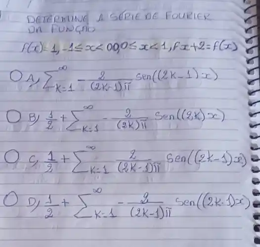 DETERMINE A SERIE DE FOURIER DN FUNGAD
[
f(x)=1,-1 leq x<00,0 leq x<1, f x+2=f(x)
]
A) sum_(k=1)^infty-(2)/((2 k-1) pi) operatorname(sen)((2 k-1) x) 
B) (1)/(2)+sum_(k=1)^infty-(2)/((2 k) pi) operatorname(sen)((2 k) x) 
 c_(1) (1)/(2)+sum_(k=1)^infty (2)/((2 k-1) pi) operatorname(sen)((2 k-1) x) 
D) (1)/(2)+sum_(k=1)^infty-(2)/((2 k-1) pi) operatorname(sen)((2 k-1) x)