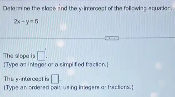 Determine the slope and the y-intercept of the following equation.
2x-y=5
The slope is square 
(Type-an integer or a simplified fraction.)
The y-intercept is square 
(Type an ordered pair using integers or fractions.)