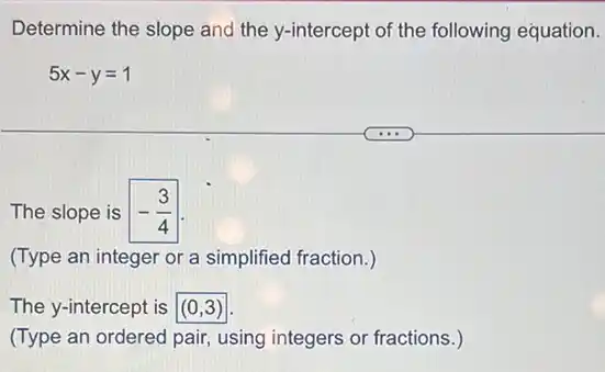 Determine the slope and the y-intercept of the following equation.
5x-y=1
The slope is -(3)/(4)
(Type an integer or a simplified fraction.)
The y-intercept is (0,3)
(Type an ordered pair using integers or fractions .)