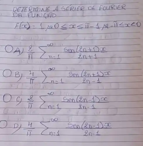 DETERMINE A SÉRIER DE FOURIER DAR FUNC,AOO
[
f(x)=1 ( se ) 0 leq x leq pi-1 ( se )-pi leq x<0
]
A) (2)/(pi) sum_(n=1)^infty (operatorname(sen)(2 n+1) x)/(2 n+1) 
B) (4)/(pi) sum_(n=1)^infty (operatorname(sen)(2 n+1) x)/(2 n-1) 
C) (2)/(pi) sum_(n=1)^infty (operatorname(sen)(2 n-1) x)/(2 n-1) 
D) (4)/(pi) sum_(n=1)^infty (operatorname(sen)(2 n-1) x)/(2 n-1)