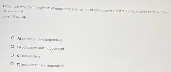 Determine whether the system of equations is consistent or inconsistent and ifit is independent or dependent.
3x+y=-5
3y+15=-9x
A) consistent and dependent
B) consistent and independent
C) inconsistent
D) inconsistent and dependent