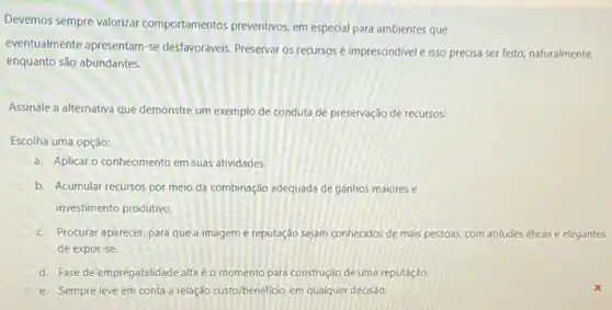 Devemos sempre valorizar comportamentos preventivos, em especial para ambientes que
eventualmente apresentam-se desfavoráveis. Preservar os recursos é imprescindivel e isso precisa ser feito, naturalmente,
enquanto são abundantes.
Assinale a alternativa que demonstre um exemplo de conduta de preservação de recursos:
Escolha uma opção:
a. Aplicar o conhecimento em suas atividades.
b. Acumular recursos por meio da combinação adequada de ganhos maiores e
investimento produtivo.
c. Procurar aparecer, para que a imagem e reputação sejam conhecidos de mais pessoas, com atitudes éticas e elegantes
de expor-se.
d. Fase de empregabilidade alta é o momento para construção de uma reputação
e. Sempre leve em conta a relação custo/beneficio, em qualquer decisão