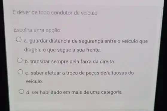 É dever de todo condutor de veículo
Escolha uma opção:
a. guardar distância de segurança entre o veículo que
dirige e o que segue à sua frente.
b. transitar sempre pela faixa da direita.
c. saber efetuar a troca de peças defeituosas do
veículo.
d. ser habilitado em mais de uma categoria.