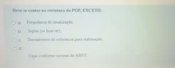 Deve-se conter na estrutura do POP EXCETO:
a. Frequência de atualização.
b. Siglas (se houver);
c. Documentos de referência para elaboração;
d.
Capa conforme normas da ABNT;