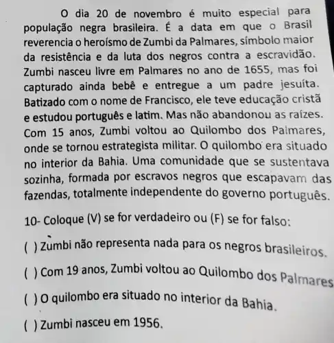 dia 20 de novembro é muito especial para
população negra brasileira. É a data em que o Brasil
reverencia o heroísmo de Zumbi da Palmares , simbolo maior
da resistência e da luta dos negros contra a escravidão.
Zumbi nasceu livre em Palmares no ano de 1655, mas foi
capturado ainda bebê e entregue a um padre jesuíta
Batizado com o nome de Francisco , ele teve educação cristā
e estudou português e latim . Mas não abandonou as raizes.
Com 15 anos , Zumbi voltou ao Quilombo dos Paimares,
onde se tornou estrategista militar . O quilombo era situado
no interior da Bahia. Uma comunidade que se sustentava
sozinha, formada por escravos negros que escapavam das
fazendas , totalmente independente do governo português.
10- Coloque (V) se for verdadeiro ou (F) se for falso:
() Zumbi não representa nada para os negros brasileiros.
( ) Com 19 anos, Zumbi voltou ao Quilombo dos Palmares ()
() O quilombo era situado no interior da Bahia.
() Zumbi nasceu em 1956.