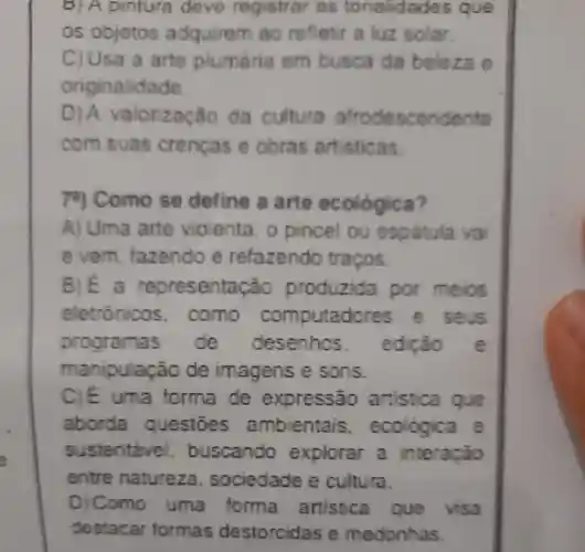 DIA pintura deve registrar as tona idades ave
os objetos adquirem ao refletir a luz solar.
C) Usa a arte plumária em busca da beleza e
originalidade.
DIA valorização da cultura afrodescendente
com suas crencas o obras artisticas.
78)Como se define a arte ecológica?
A) Uma arte violenta o pincel ou espatula va
evem fazendo e refazendo traços
B)E a representa cão produzida por meios
eletrónicos . como computad seus
programas de desenhos. edicão e
manipulação de imagens e sons.
C)E uma forma de expressão artistica que
aborda questoes ambientais , ecologica
sustentáve , buscando explorar a interação
entre natureza sociedade e cultura.
D) Como uma forma artistica que visa
destacar formas destorcidas e medonhas.