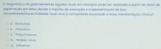 diagnóstico de gastroenterites agudas virais em crianças pode ser realizado a partir do teste de
aglutinação em látex, devido à rapidez de execução e à apresentação de boa
sensibilidade/especificidade. Qual virus é comumente associado a essa manifestação clinica?
a. Rotavírus
b. Poliovirus
c. Polyomavirus.
d. Herpes-virus.
e. Influenza.