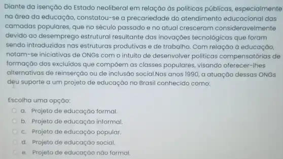 Diante da isenção do Estado neoliberal em relação às politicas públicas especialmente
na área da educação constatou-se a precariedade do atendimento educacional das
camadas populares que no século passado e no atual cresceram consideravelmente
devido ao desemprego estrutural resultante das inovações tecnológicas que foram
sendo introduzidas nas estruturas produtivas e de trabalho. Com relação à educação,
notam-se iniciativas de ONGs com o intuito de desenvolver politicas compensatórias de
formação dos excluídos que compōem as classes populares visando oferecer -Thes
alternativas de reinserção ou de inclusão social.Nos anos 1990, a atuação dessas ONGS
dẹu suporte a um projeto de educação no Brasil conhecido como:
Escolha uma opção:
a. Projeto de educação formal.
b. Projeto de educação informal
c. Projeto de educação popular.
d. Projeto de educação social.
e. Projeto de educação não formal.