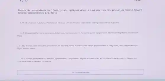 Diante de um acidente de tránsito, com múltiplas vitimas assinale qual dos pacientes abaixo deverá
receber atendimento prioritario
APD, 16 onos, tero masculino inc inconscienta no cena, sam movimancios respirotorios sesempulsos centrois polpovais
KLT,36 anos, sero lemining opresentondo ferimanto cortocontuso am coso deelia com songromento deombulando proaimo ao corro que
diriga
TRD, 42 onos sero mosculino, encontrado em decubto acrsal oupnaica, com tempo do enchmento = 4 sagundos, com songramento em
region de máo draita
ADS, 27 onos gestante de 30 semanos, apresentando songromento vaginal aupneica.com tempo de enchimento copiar =2 segundos
consciente e respondendo o comondos