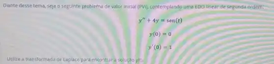 Diante desse tema, seja o seguinte problema de valor inicial (PVI)contemplando uma EDO linear de segunda ordem:
y''+4y=sen(t)
y(0)=0
y'(0)=1
Utilize a transformada de Laplace para encontrar a solução y(t).