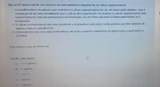 Dias (2013) destaca ainda um conjunto de características e importância da cultura organizacional
1. As modificaçoes e mudanças que ocorrem na cultura organizacional são de um modo geral.rápidas, o que é
consequencia de certa estabilidade que a cultura dá à organização. No entanto, a cultura organizacional varia
constantemente está em permanente transformação, de um forma gradativa e imperceptivel para seus
integrantes
II. A cultura organizacional tem uma tendência a se perpetuar, pois atrai e aceita pessoas que têm sistemas de
valores e crencas semelhantes
III. E intangivel no seu todo, masse manifesta em todas as partes e elementos da organizaçǎo, a qual afeta e a
constitui
Está correto oque se afirma em
Escolha uma opçac
a.e III apenas
b. III. apenas
c I, IIe III.
d. Iapenas
e llapenas