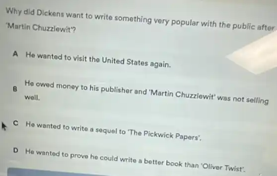 Why did Dickens want to write something very popular with the public after
"Martin Chuzzlewit"?
A He wanted to visit the United States again.
He owed money to his publisher and "Martin Chuzzlewit' was not selling
B
well.
C He wanted to write a sequel to The Pickwick Papers'.
D He wanted to prove he could write a better book than 'Oliver Twist'.