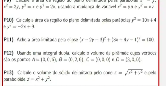 .dicule a drea ud Teglao do plano delimitated pelas parabolds x-y=y
x^2=2y,y^2=xey^2=2x usando a mudança de variável x^2=yu e y^2=xv
P10) Calcule a área da região do plano delimitada pelas parábolas y^2=10x+4
e y^2=-2x+9
P11) Ache a área limitada pela elipse (x-2y+3)^2+(3x+4y-1)^2=100
P12) Usando uma integral dupla, calcule o volume da pirâmide cujos vértices
são os pontos A=(0,0,6),B=(0,2,0),C=(0,0,0) e D=(3,0,0)
P13) Calcule o volume do sólido delimitado pelo cone z=sqrt (x^2+y^2) e pelo
parabolóide z=x^2+y^2