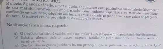 DIDATICA GERAL
Manoela, 83 anos de idade, capaze lúcida , adquiriu um vasto patrimônio em virtude do falecimento
de seu marido , ocorrido no ano passado Sem nenhuma experiência no mercado falccimento
confiando em seu neto , adquiriu um terreno em sua cidade, pagando cinco vezes acima do preço real
do bem. O imóvel era da propriedade da namorada do neto.
Na situação fática acima , responda:
a) 0 negócio juridico é válido, nulo ou anulável ? Justifique e fundamentandc juridicamente.
b) Existiu defeito nesse negocio juridico? Qual? Justifique e fundamentando
juridicamente.
c) Dentro dos negócios juridicos há um princípio que se presume, na relação juridica. Qual