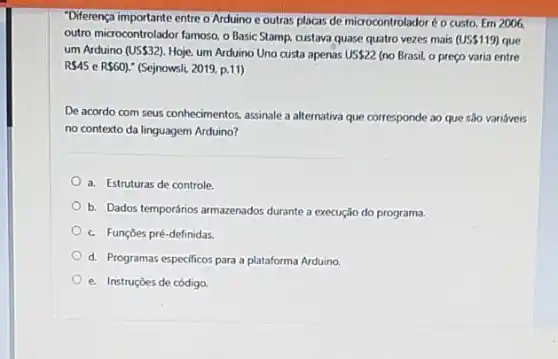 "Diferença importante entre o Arduino e outras placas de microcontroladoré o custo Em 2006
outro microcontrolador famoso, o Basic Stamp, custava quase quatro vezes mais (US 119) que
um Arduino (US 32) Hoje, um Arduino Uno custa apenas US 22 (no Brasil, o preço varia entre
R 45 e R 60 !" (Sejnowsli, 2019, p.11)
De acordo com seus conhecimentos, assinale a alternativa que corresponde ao que 530 variáveis
no contexto da linguagem Arduino?
a. Estruturas de controle
b. Dados temporários armazenados durante a execução do programa.
c Funções pré-definidas.
d. Programas especificos para a plataforma Arduino.
e. Instruções de código