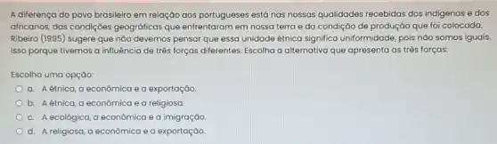 A diferença do povo brasileiro em relação aos portugueses está nas nossas qualidades recebidas dos indigenas e dos
africanos, das condiçoes geográficas que enfrentaram em nossa terra e da condição de produção que foi colocada.
Ribeiro (1995) sugere que não devemos pensar que essa unidade étnica significa uniformidade, pois nào somos iguais.
Isso porque tivemos a influência de três forças differentes. Escolha a alternativa que apresenta as três forças:
Escolha uma opçào:
a. Aétnica, a econômica e a exportação
b. Aétnica, a econômica e a religiosa
C. A ecológica, a econômica e a imigração.
d. A religiosa, a econômica e a exportação.