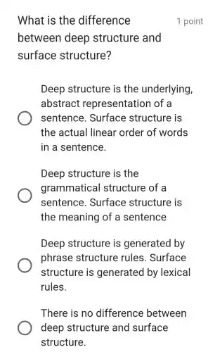 What is the difference
between deep structure and
surface structure?
Deep structure is the underlying,
abstract representation I of a
sentence . Surface structure is
the actual linear order of words
in a sentence.
Deep structure is the
grammatical structure of a
sentence . Surface structure is
the meaning of a sentence
Deep structure is generated by
phrase structure rules . Surface
structure is generated by lexical
rules.
1 point
There is no difference between
deep structure and surface
structure.