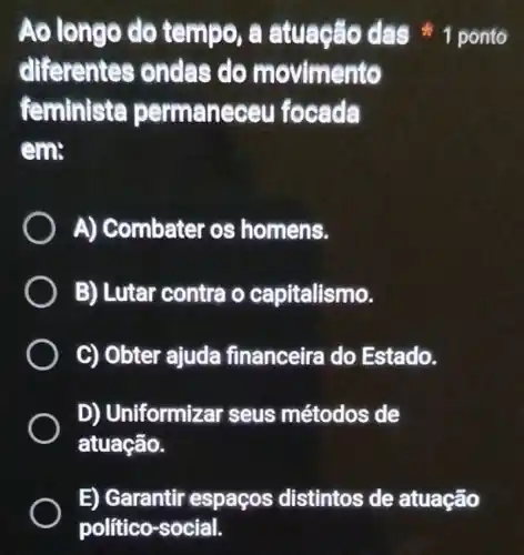 differentes ondas do movimento
feminista permaneceu focada
em:
A) Combater os homens.
B) Lutar contra o capitalismo.
C) Obter ajuda financeira do Estado.
D) Uniformizar seus métodos de
atuação.
Ao longo do tempo, a atuação das 1 ponto
E) Garantir espaços distintos de atuação
político-social.