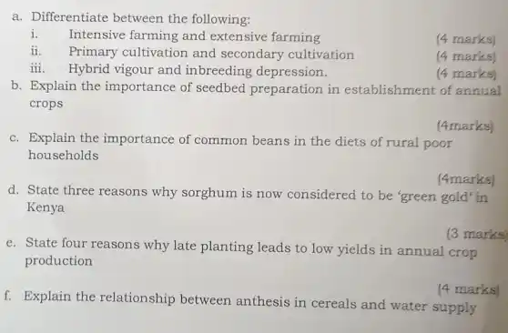 a. Differentiate between the following:
i. Intensive farming and extensive farming
(4 marks)
ii. Primary cultivation and secondary cultivation
(4 marks)
iii. Hybrid vigour and inbreeding depression.
(4 marks)
b. Explain the importance of seedbed preparation in establishment of annual
crops
c. Explain the importance of common beans in the diets of rural poor
households
(4marks)
d. State three reasons why sorghum is now considered to be 'green gold' in
Kenya
(4marks)
e. State four reasons why late planting leads to low yields in annual crop
production
(3 marks)
f. Explain the relationship between anthesis in cereals and water supply
(4 marks)