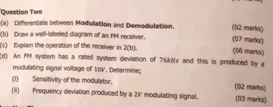 (a) Differentiate between Modulation and Demodulation.
(02 marks)
(b) Draw a well -labeled diagram of an FM receiver.
(07 marks)
(c) Explain the operation of the receiver in 2(b)
(06 marks)
(d) An FM system has a rated system deviation of 76kHz and this is produced by a
modulating signal voltage of 10V. Determine;
(i) Sensitivity of the modulator.
(ii) Frequency deviation produced by a 2V modulating signal.
(02 marks)
(03 marks)