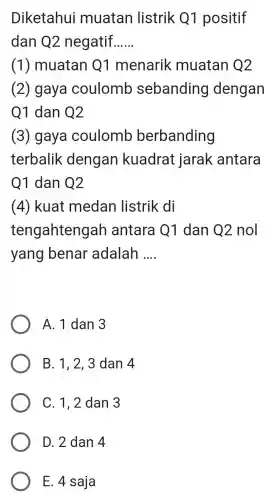 Diketahui muatan listrik Q1 positif
dan Q2 negatif __
(1)muatan Q1 menarik muatan Q2
(2) gaya coulomb sebanding dengan
Q1 dan Q2
(3) gaya coulomb berbanding
terbalik dengan kuadrat jarak antara
Q1 dan Q2
(4) kuat medan listrik di
tengahteng ah antara Q1 dan Q2 nol
yang benar adalah __
A. 1 dan 3
B. 1, 2, 3 dan 4
C. 1,2 dan 3
E. 4 saja