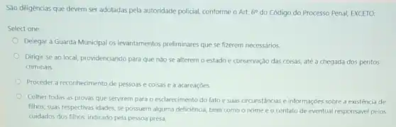 São diligências que devem ser adotadas pela autoridade policial, conforme o Art. 6^circ  do Código do Processo Penal, EXCETO:
Select one:
Delegar à Guarda Municipal os levantamentos preliminares que se fizerem necessários.
Dirigir-se ao local providenciando para que não se alterem o estado e conservação das coisas até a chegada dos peritos
criminais.
Proceder a reconhecimento de pessoas e coisas e a acareaçōes.
Colher todas as provas que servirem para o esclarecimento do fato e suas circunstâncias e informações sobre a existência de
filhos, suas respectivas idades se possuem alguma deficiência bem como o nome e o contato de eventual responsável pelos
cuidados dos filhos, indicado pela pessoa presa.