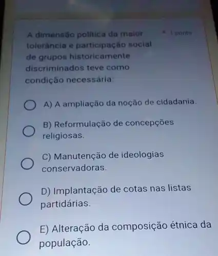 A dimensão politica da maior
tolerância e social
de grupos historicamente
discriminados teve como
condiçác necessária:
A) A ampliação da noção de cidadania.
B) Reformulação de concepções
religiosas.
C) Manutenção de ideologias
conservadoras.
D) Implantação de cotas nas listas
partidárias.
E) Alteração da composição étnica da
população.
1 ponto