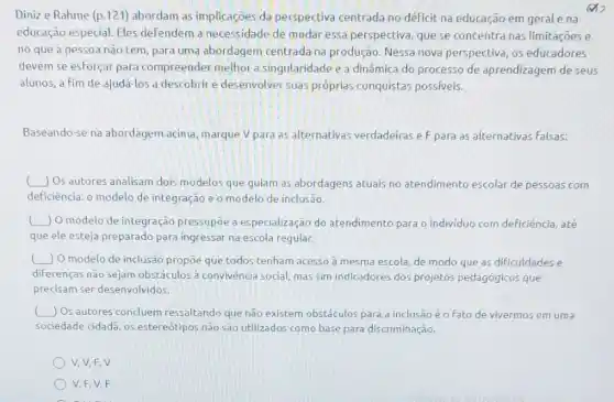 Dinize Rahme (p 121) abordam as implicaçoes da perspectiva centrada no déficit na educação em gerale na
x
educação especial. Eles defendem a necessidade de mudar essa perspectiva, que se concentra nas limitações e
no que a pessoa não tem, para uma abordagem centrada na produção. Nessa nova perspectiva, os educadores
devem se esforçar para compreender melhor a singularidade e a dinâmica do processo de aprendizagem deseus
alunos, a fim de ajudá-los a descobrir e desenvolver suas próprias conquistas possiveis.
Baseando-se na abordagem acima, marque V para as alternativas verdadeiras eF para as alternativas falsas:
square 
Os autores analisam dois modelos que gulam as abordagens atuals no atendimento escolar de pessoas com
deficiência: o modelo de integração e o modelo de inclusão.
( square  ) O modelo de integração pressupōe a especialização do atendimento para o individuo com deficiência, até
que ele esteja preparado para ingressar na escola regular.
square  ) O modelo de inclusão propoe que todos tenham acesso à mesma escola, de modo que as dificuldades e
diferenças nào sejam obstáculos a convivència social, mas sim indicadores dos projetos pedagógicos que
predisam ser desenvolvidos.
) Os autores concluem ressaltando que não existem obstéculos para a inclusão é o Fato de vivermos em uma
sociedade cidada, os estereótipos nào sao utilizados como base para discriminação.
V, V, F,V
V,F,V,F