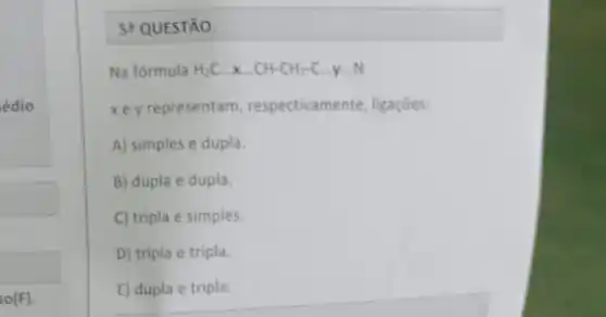 édio
so(F)
5+QUESTÃO.
Na fórmula H_(2)Cldots xldots CH-CH_(2)-C.
xe y representam respectivamente, ligações:
A) simples e dupla.
B) dupla e dupla.
C) tripla e simples.
D) tripla e tripla.
E) dupla e tripla.