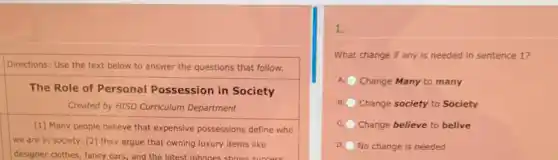 Directions: Use the text below to answer the questions that follow.
square 
The Role of Personal Possession in Society
Created by HISD Curriculum Department
square 
we are in society [2] they argue that owning luxury items like
[1] Many people believe that expensive possessions define who
designer clothes, fancy cars and the latest inhones shows
1.
What change if any is needed in sentence 1?
A Change Many to many
B Change society to Society
c Change believe to belive
D. No change is needed