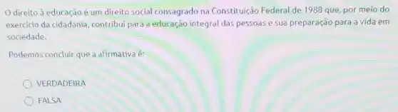 direito à educação é um direito social consagrado na Constituição Federal de 1988 que por meio do
exercicio da cidadania contribui para a educação integral das pessoas e sua preparação para a vida em
sociedade.
Podemos concluir que a afirmativa é:
VERDADEIRA
FALSA