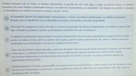 Direitos humanos são os todos os direitos relacionados à garantia de uma vida digna a todas as pessoas. Assim, os direitos
humanos são todos direitos considerados fundamentais para dignidade. Com relação ao conceito, à evolução
eà abrangência dos direitos humanos, assinale a opção correta.
A
Os chamados direitos de solidariedade correspondem, no plano dos direitos fundamentais aos direitos de segunda
geração, que se identificam com as liberdades concretas acentuando o principio da igualdade.
B
No século XX, inaugurou -se uma nova fase no sistema de proteção dos direitos fundamentais, na medida em que foi nele
B
que os Estados passaram a acolher as declaraçōes de direitos em suas Constituições
Os direitos fundamentais são os direitos humanos reconhecidos como tais pelas autoridades às quais se atribui o poder
C politico de editar normas tanto no interior dos Estados quanto no plano internacional; são, assim, os direitos humanos
positivados nas Constitujióes nas leis, nos tratados internacionais.
Com o fim da Primeira Guerra Mundial, a estrutura do direito internacional dos direitos humanos começou a se consolidar.
D
A essa época, os direitos humanos tornaram-se uma legitima preocupação internacional e, então, foram criados
(D)
mecanismos institucionais e de instrumentos que levaram tais direitos a ocupar um espaço central na agenda das
organizações internacionais.
A individualidade é uma das caracteristivas dos direitos humanos fundamentais, e, nesse sentido, eles são dirigidos a cada
E
ser humano isoladamente considerado, o que se justifica em razão das diferenças de nacionalidade, sexo raça, credo ou
convicção politico filosófica.