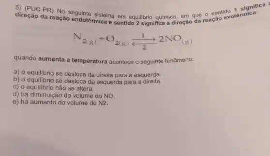 direção da reação endotérmica e sentido 2 significa a direção
PR) No seguinte sistema em equilibrio quimico, em que cação exotérmica
N_(2(g))+O_(2(g))(1)/(2)2NO_((g))
quando aumenta a temperatura acontece o seguinte fenômeno:
a) o equilibrio se desloca da direita para a esquerda.
b) o equilibrio se desloca da esquerda para a direita.
C) 0 equilibrio não se altera.
d) há diminuição do volume do NO.
e) há aumento do volume do N2.