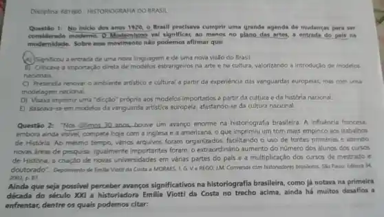 Disciplina: 681660 - HISTORIOGRAFIA DO BRASIL
Questio 1: No iniclo dos anos 1920, 0 Brasil precisava cumprir uma grande agenda de mudanças para ser
considerado moderno. Q Modemismo val significar, ao menos no plane das artes,a entrada do pais na
modernidade Sobre esse movimento nào podemos afirmar que:
(A) Significou a entrada de uma nova linguagem e de uma nova visão do Brasil.
B) Criticava a importação direta de modelos estrangeiros na arte e na cultura valorizando a introdução de modelos
nacionais.
C) Pretendia renovat o ambiente artístico e cultural a partir da experiência das vanguardas europelas, mas com uma
modelagem nacional.
D) Visava imprimir uma "dicção" própria aos modelos importados a partir da cultura e da história nacional.
E) Baseava-se em modelos da vanguarda artística europeia afastando-se da cultura nacional.
Questão 2:"Nos ultimos 30 anos,houve um avanço enorme na historiografia brasileira. A influência francesa,
embora ainda visivel, compete hoje com a inglesa e a americana, o que imprimiu um tom mais empírico aos trabalhos
de História. Ao mesmo tempo vários arquivos foram organizados facilitando o uso de fontes primárias e abrindo
novas áreas de pesquisa Igualmente importantes foram: 0 extraordinário aumento do número dos alunos dos cursos
de História, a criação de novas universidades em várias partes do pals e a multiplicação dos cursos de mestrado e
doutorado"Depoimento de Emilia Viotti da Costa a MORAES, J,G. Ve REGO,J.M Conversas com historiadores brasileiros. Sǎo Paule:Editora 34
2002, p. 87.
Ainda que seja possivel perceber avanços significativos na historiografia brasileira, como já notava na primeira
década do século XXI a historiadora Emilia Viotti da Costa no acima, ainda há muitos desafios a
enfrentar,dentre os quais podemos citar: