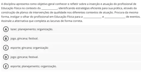 A disciplina apresenta como objetivo geral conhecer e refletir sobre a inserção e atuação do profissional de
Educação Física no contexto do __ ,identificando estratégias eficiente para sua prática , através da
construção de planos de intervenções de qualidade nos differentes contextos de atuação . Procura da mesma
forma, instigar o olhar do profissional em Educação Física para a __ e __ de eventos.
Assinale a alternativa que completa as lacunas de forma correta.
A lazer; planejamento;organização.
B jogo, gincana; festival.
C esporte: gincana; organização
D jogo; gincana; festival.
E esporte; planejamento organização.