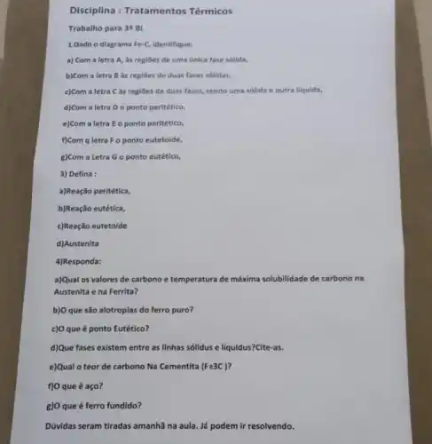 Disciplina Tratamentos Térmicos
Trabalho para 3"BI
1.Dado o diagrama Fe-C Identifique:
a) Com a letra A, as regioes de uma ünica fase sólida,
b)Com a letra B as regiōes de duas fases solldas,
c)Com a letra C as regiōes de duas fases, sendo uma sólida e outra liquida,
d)Com a letra D o ponto peritético,
e)Com a letra E o ponto peritético,
f)Com q letra F o ponto eutetoide,
g)Com a Letra G o ponto eutético,
3) Defina :
a)Reação peritética,
b)Reação eutética,
c)Reação eutetoide
d)Austenita
4)Responda:
a)Qual os valores de carbono e temperatura de máxima solubilidade de carbono na
Austenita e na Ferrita?
b)O que são alotropias do ferro puro?
c)O que é ponto Eutético?
d)Que fases existem entre as linhas sólidus e liquidus?Cite-as.
e)Qual o teor de carbono Na Cementita (Fe3C)
f) O que é aço?
g) O que é ferro fundido?
Dúvidas seram tiradas amanhã na aula. Já podem ir resolvendo.