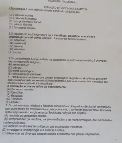 DISCIPLINA:SOCIOLOGIA
1.Sociologia 6 uma ciência situada dentro do conjunto das:
(A) ciências socias
(B.) ciências humanas
(C) comportamento social
(D)) ciência técnica
(E) formações sociais
AVALIACÃO DE SOCIOLOGIA 4 BIMESTRE
2.0 trabalho do sociólogo serve para identificar , classificare analisar a
organizaçǎo social como um todo. Partindo do comportamento:
(A) individual
(B) intelectual
(C) pessoal
(D) interativo
(E) social
3.0 conhecimento fundamentado na experiencia, que nos é transmitida, é chamado:
(A)conhecimento religioso.
(B) senso comum.
(C) ciência.
(D) teoria sociológica.
(E) conhecimento inevitável.
4. "Apola-se em doutrinas que contêm proposições sagradas (valorativas), por terem
sido reveladas pelo sobrenatura (inspiracional) e, por esse motivo, tais verdades são
consideradas infallveis e indiscutiveis".
A afirmação acima se refere ao conhecimento:
(A) Do senso comum.
(B) Cientifico.
(C) Religioso.
(D) Filosófico.
(E) Artistico
5. O conhecimento religioso e filosófico construído ao longo dos séculos foi confrontado
com outro modo de compreender a realidade social, o conhecimento cientifico. Somente
então foi possivel o surgimento da Sociologia, ciência que objetiva
(A) resolver os problemas sociais.
(B) compreender: QS confitos, as permanências e as transformações das sociedades
contemporâneas.
(C) verificar os atrasos tecnológicos das sociedades modemas.
(D) investigar a Antropologia e a Ciência Politica.
(E) diferenciar as diversas classes sociais existentes nos países capitalistas.