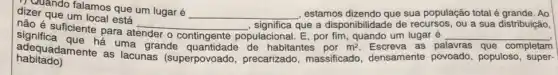 discuando falamos que um lugar é
__ , estamos dizendo que sua população total é grande. Ao dizer que um local esta
nào esterum local está __ , significa que a disponibilidade de recursos, ou a sua distribuição,
é suficiente para atender o contingente populacional E, por fim, quando um lugar é __
habitado) adequadamente as lacunas (superpovoado precarizado, massificado densamente povoado , populoso, super-
m^2	as pa	completam