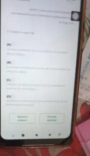 Disponiue
chenterchathoti Ac
Chatbot é capaz de
(A)
resolver problemas de consumidores em qualquer
tempo-espaco.
(B)
conversar com limitado numero de clientes dentro do
ambiente digital
(c) 0
dialogar com pessoas a partir de uma expenencia
artificial de conversaçdo
(D)
estabelecer comunicaclo com usuarios dentro de um
limite espaco temporal
Questáo
anterior
Proxima
questáo